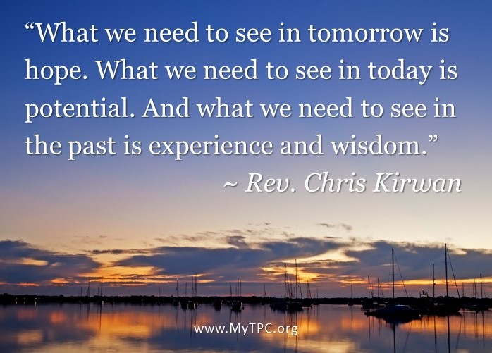 “What we need to see in tomorrow is hope. What we need to see in today is potential. And what we need to see in the past is experience and wisdom.” ~ Rev. Chris Kirwan